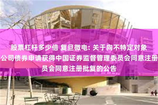 股票杠杆多少倍 复旦微电: 关于向不特定对象发行可转换公司债券申请获得中国证券监督管理委员会同意注册批复的公告