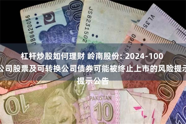 杠杆炒股如何理财 岭南股份: 2024-100 关于公司股票及可转换公司债券可能被终止上市的风险提示公告