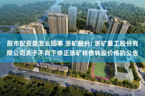 股市配资是怎么回事 浙矿股份: 浙矿重工股份有限公司关于不向下修正浙矿转债转股价格的公告