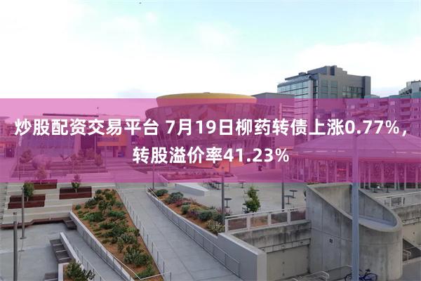 炒股配资交易平台 7月19日柳药转债上涨0.77%，转股溢价率41.23%