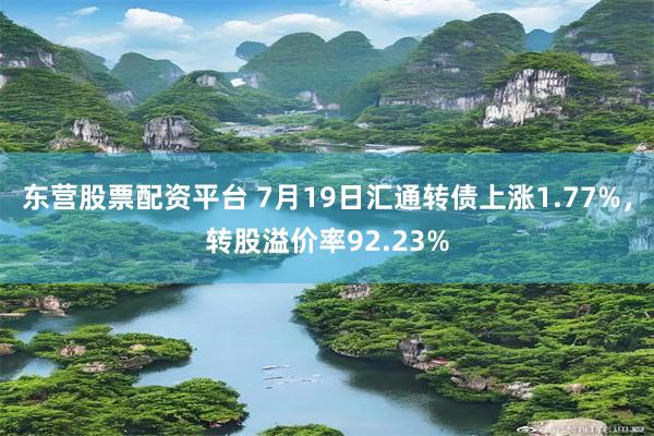 东营股票配资平台 7月19日汇通转债上涨1.77%，转股溢价率92.23%