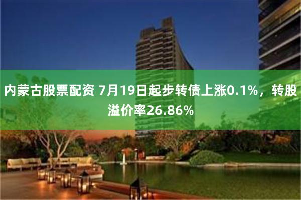 内蒙古股票配资 7月19日起步转债上涨0.1%，转股溢价率26.86%