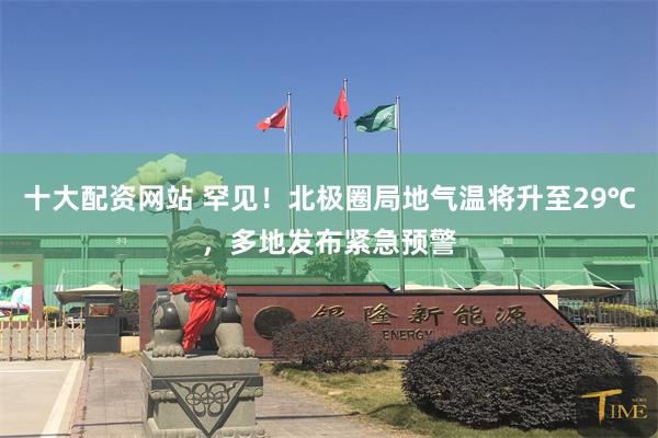 十大配资网站 罕见！北极圈局地气温将升至29℃，多地发布紧急预警