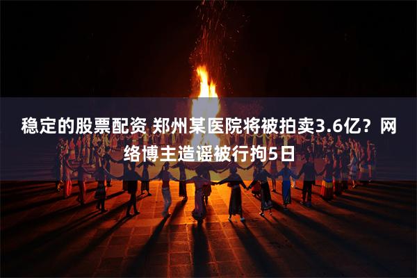 稳定的股票配资 郑州某医院将被拍卖3.6亿？网络博主造谣被行拘5日