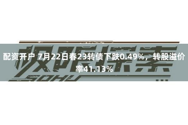 配资开户 7月22日春23转债下跌0.49%，转股溢价率41.13%