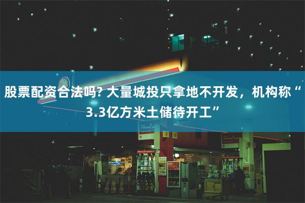 股票配资合法吗? 大量城投只拿地不开发，机构称“3.3亿方米土储待开工”