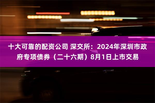 十大可靠的配资公司 深交所：2024年深圳市政府专项债券（二十六期）8月1日上市交易