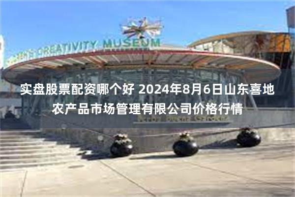 实盘股票配资哪个好 2024年8月6日山东喜地农产品市场管理有限公司价格行情