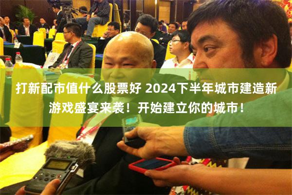 打新配市值什么股票好 2024下半年城市建造新游戏盛宴来袭！开始建立你的城市！