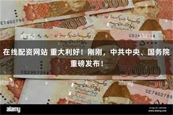 在线配资网站 重大利好！刚刚，中共中央、国务院重磅发布！