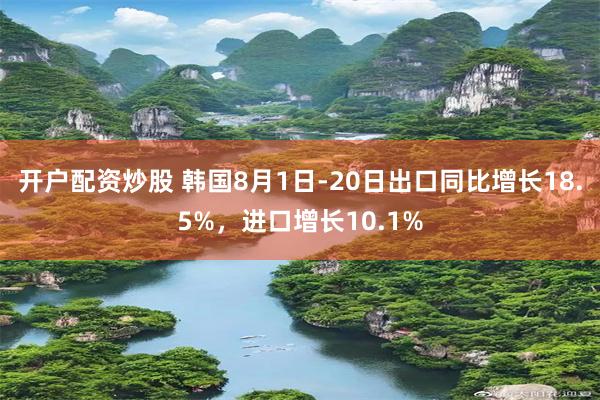 开户配资炒股 韩国8月1日-20日出口同比增长18.5%，进口增长10.1%