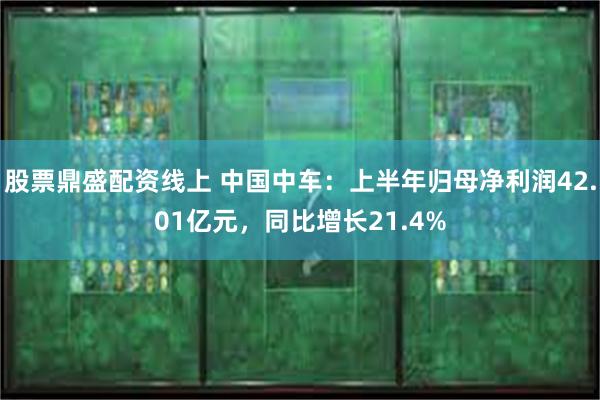 股票鼎盛配资线上 中国中车：上半年归母净利润42.01亿元，同比增长21.4%