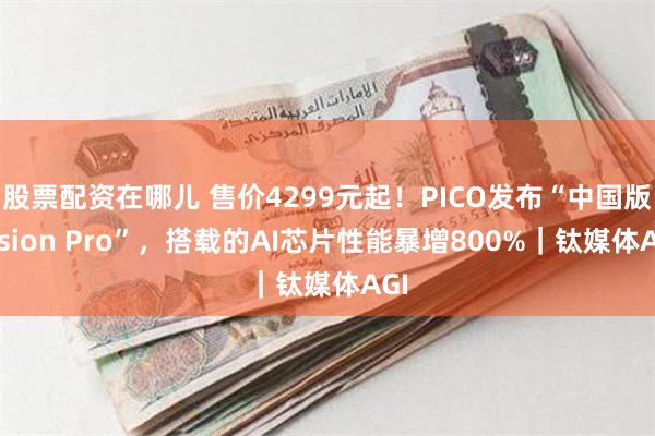 股票配资在哪儿 售价4299元起！PICO发布“中国版Vision Pro”，搭载的AI芯片性能暴增800%｜钛媒体AGI