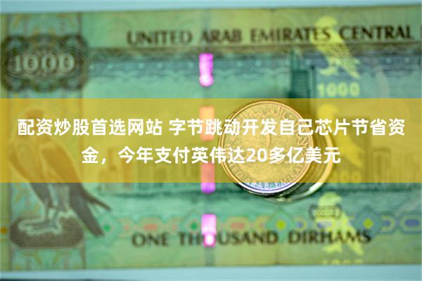 配资炒股首选网站 字节跳动开发自己芯片节省资金，今年支付英伟达20多亿美元