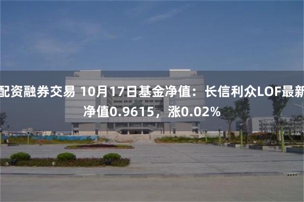 配资融券交易 10月17日基金净值：长信利众LOF最新净值0.9615，涨0.02%