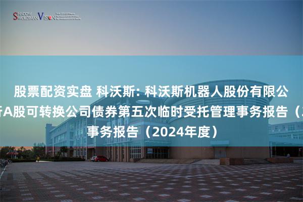 股票配资实盘 科沃斯: 科沃斯机器人股份有限公司公开发行A股可转换公司债券第五次临时受托管理事务报告（2024年度）