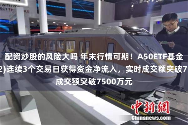 配资炒股的风险大吗 年末行情可期！A50ETF基金(159592)连续3个交易日获得资金净流入，实时成交额突破7500万元