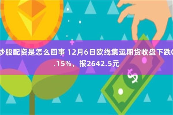 炒股配资是怎么回事 12月6日欧线集运期货收盘下跌0.15%，报2642.5元