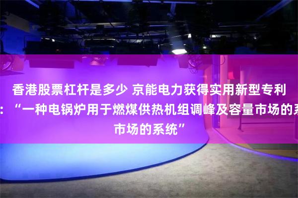 香港股票杠杆是多少 京能电力获得实用新型专利授权：“一种电锅炉用于燃煤供热机组调峰及容量市场的系统”