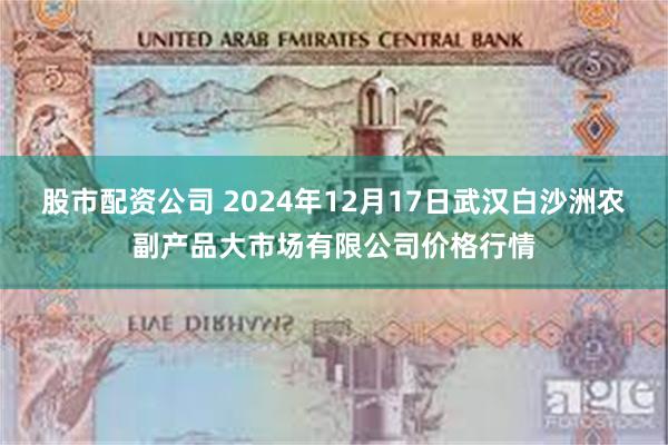 股市配资公司 2024年12月17日武汉白沙洲农副产品大市场有限公司价格行情