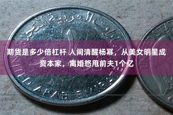 期货是多少倍杠杆 人间清醒杨幂，从美女明星成资本家，离婚怒甩前夫1个亿