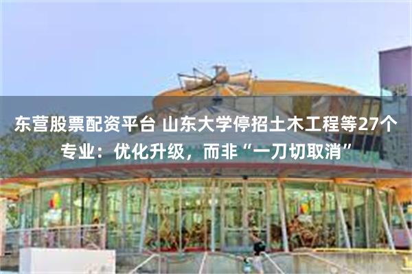 东营股票配资平台 山东大学停招土木工程等27个专业：优化升级，而非“一刀切取消”