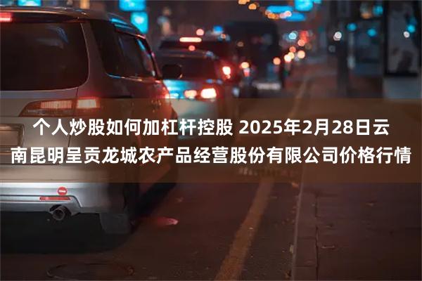 个人炒股如何加杠杆控股 2025年2月28日云南昆明呈贡龙城农产品经营股份有限公司价格行情