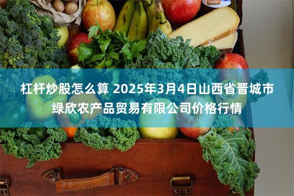 杠杆炒股怎么算 2025年3月4日山西省晋城市绿欣农产品贸易有限公司价格行情