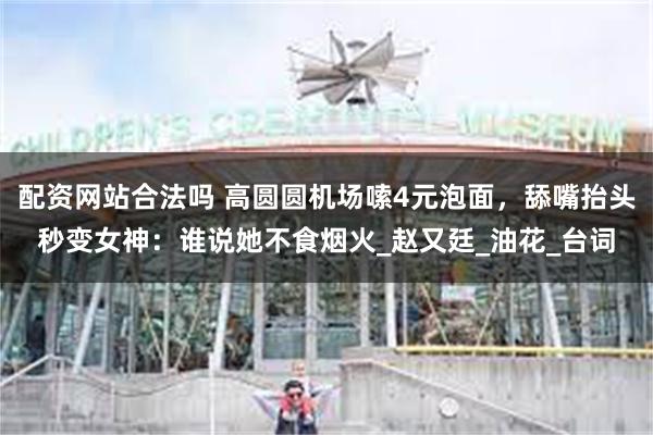 配资网站合法吗 高圆圆机场嗦4元泡面，舔嘴抬头秒变女神：谁说她不食烟火_赵又廷_油花_台词
