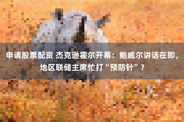 申请股票配资 杰克逊霍尔开幕：鲍威尔讲话在即，地区联储主席忙打“预防针”？